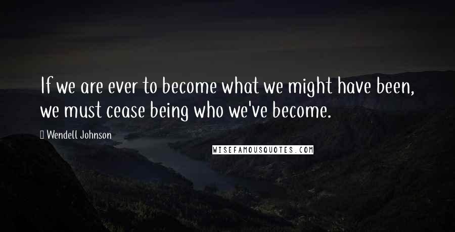 Wendell Johnson Quotes: If we are ever to become what we might have been, we must cease being who we've become.