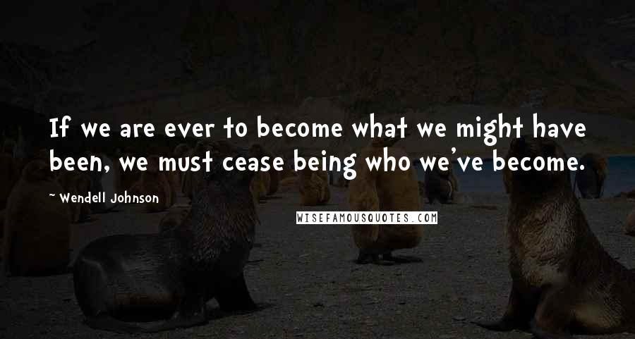 Wendell Johnson Quotes: If we are ever to become what we might have been, we must cease being who we've become.