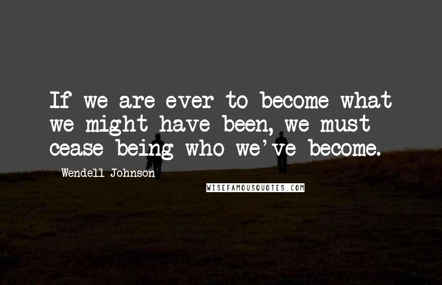 Wendell Johnson Quotes: If we are ever to become what we might have been, we must cease being who we've become.
