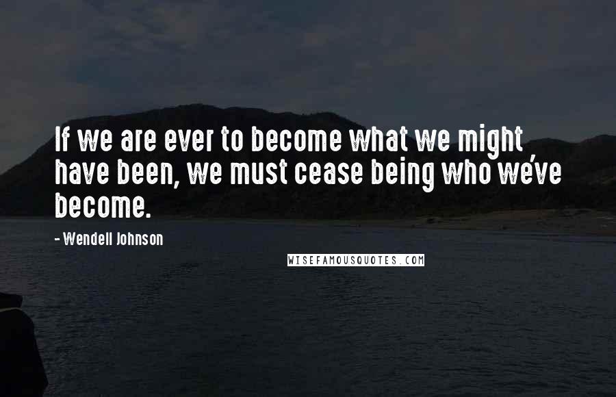 Wendell Johnson Quotes: If we are ever to become what we might have been, we must cease being who we've become.