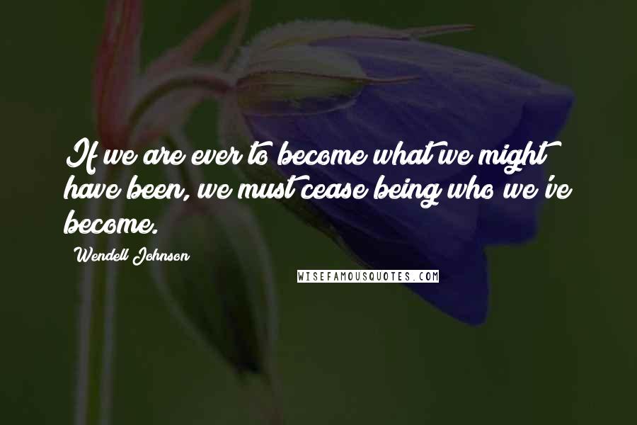 Wendell Johnson Quotes: If we are ever to become what we might have been, we must cease being who we've become.