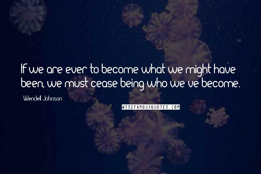 Wendell Johnson Quotes: If we are ever to become what we might have been, we must cease being who we've become.