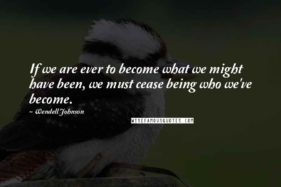 Wendell Johnson Quotes: If we are ever to become what we might have been, we must cease being who we've become.