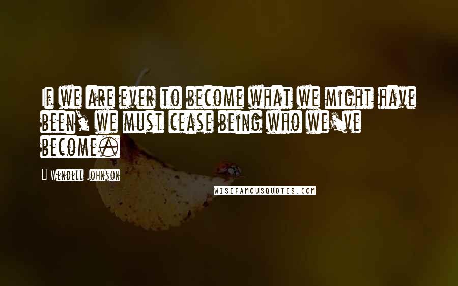 Wendell Johnson Quotes: If we are ever to become what we might have been, we must cease being who we've become.