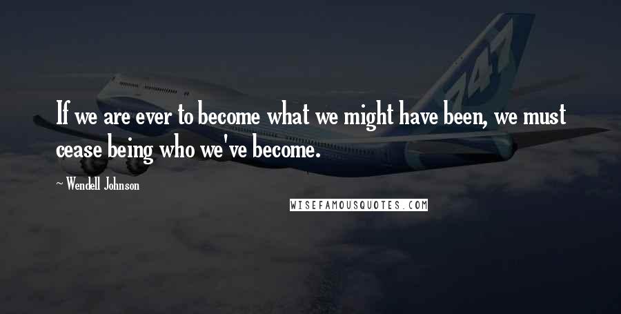 Wendell Johnson Quotes: If we are ever to become what we might have been, we must cease being who we've become.