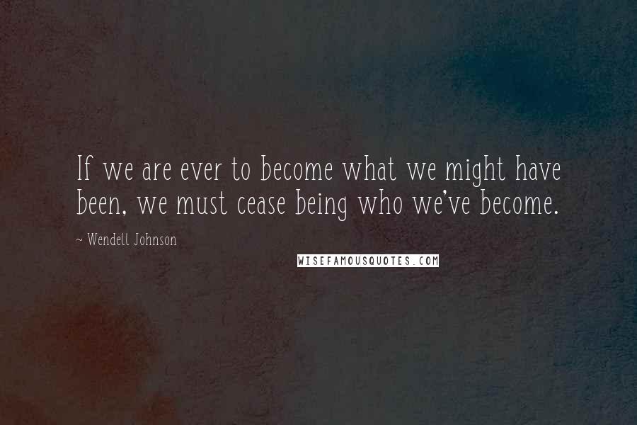 Wendell Johnson Quotes: If we are ever to become what we might have been, we must cease being who we've become.
