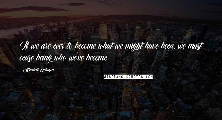 Wendell Johnson Quotes: If we are ever to become what we might have been, we must cease being who we've become.
