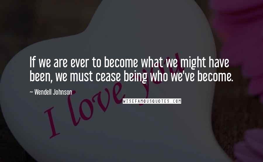 Wendell Johnson Quotes: If we are ever to become what we might have been, we must cease being who we've become.