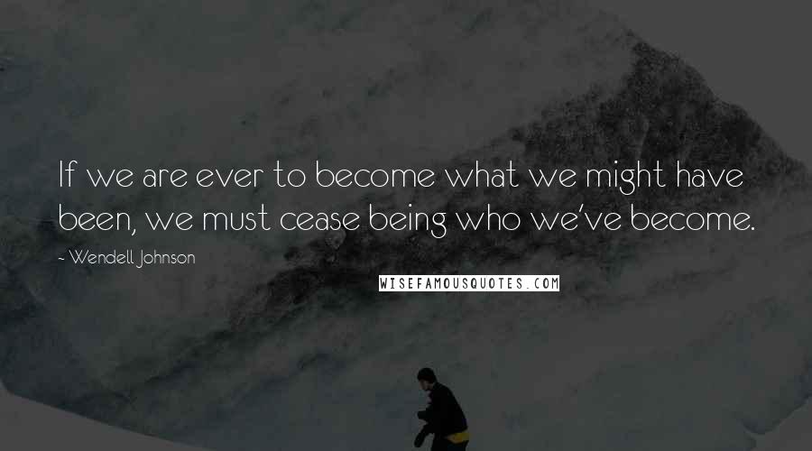 Wendell Johnson Quotes: If we are ever to become what we might have been, we must cease being who we've become.