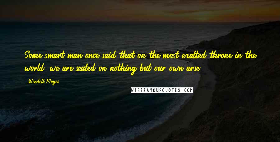 Wendell Mayes Quotes: Some smart man once said that on the most exalted throne in the world, we are seated on nothing but our own arse.