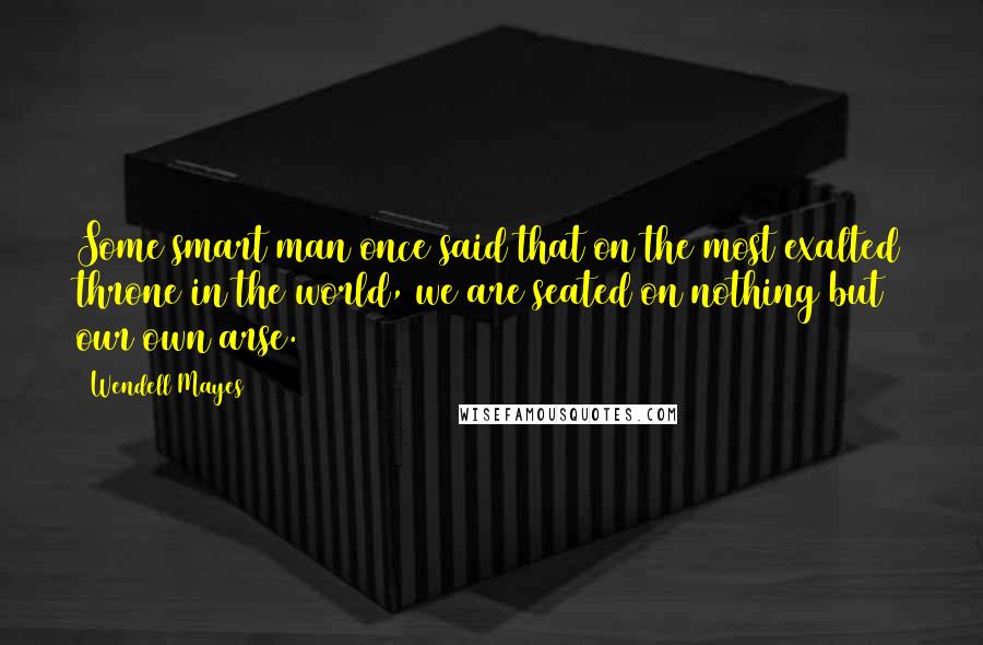 Wendell Mayes Quotes: Some smart man once said that on the most exalted throne in the world, we are seated on nothing but our own arse.