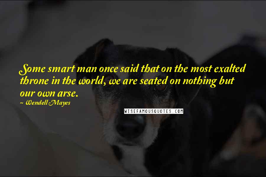 Wendell Mayes Quotes: Some smart man once said that on the most exalted throne in the world, we are seated on nothing but our own arse.