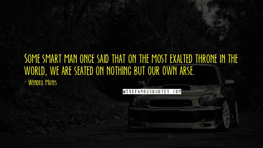 Wendell Mayes Quotes: Some smart man once said that on the most exalted throne in the world, we are seated on nothing but our own arse.