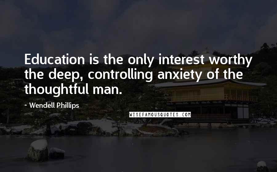 Wendell Phillips Quotes: Education is the only interest worthy the deep, controlling anxiety of the thoughtful man.