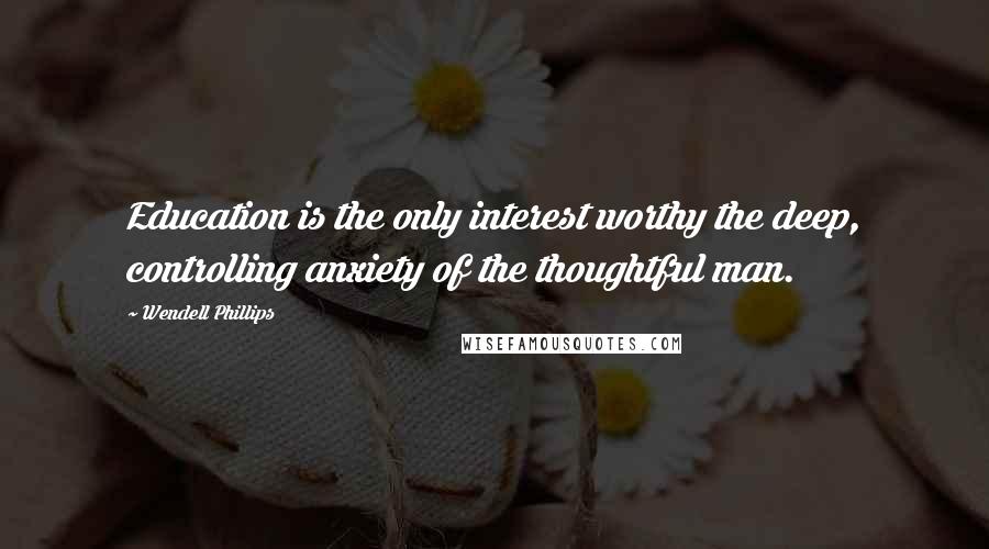 Wendell Phillips Quotes: Education is the only interest worthy the deep, controlling anxiety of the thoughtful man.