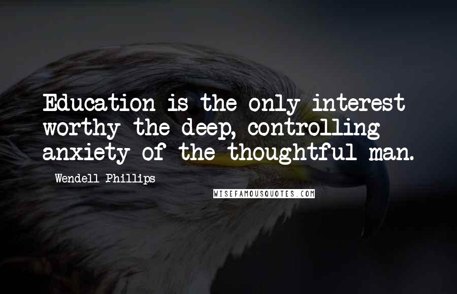 Wendell Phillips Quotes: Education is the only interest worthy the deep, controlling anxiety of the thoughtful man.