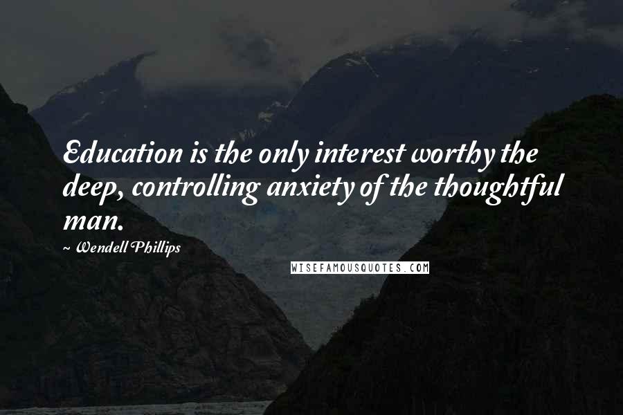 Wendell Phillips Quotes: Education is the only interest worthy the deep, controlling anxiety of the thoughtful man.