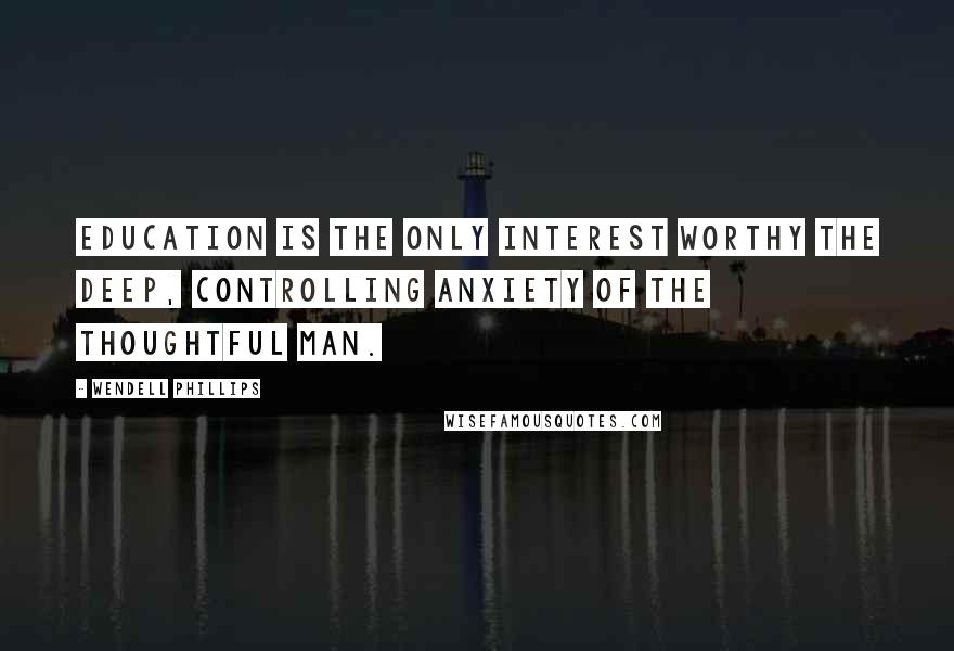 Wendell Phillips Quotes: Education is the only interest worthy the deep, controlling anxiety of the thoughtful man.