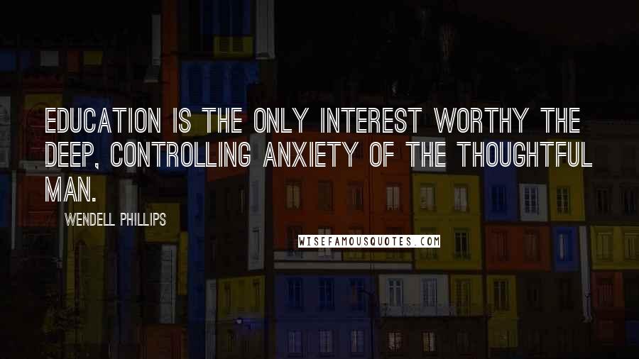 Wendell Phillips Quotes: Education is the only interest worthy the deep, controlling anxiety of the thoughtful man.