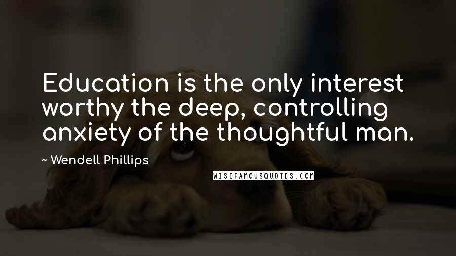 Wendell Phillips Quotes: Education is the only interest worthy the deep, controlling anxiety of the thoughtful man.