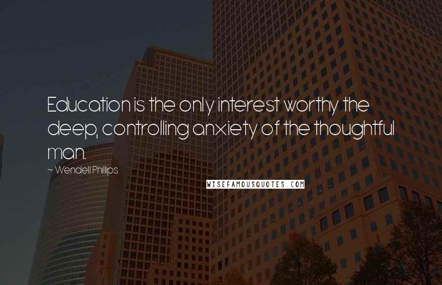 Wendell Phillips Quotes: Education is the only interest worthy the deep, controlling anxiety of the thoughtful man.