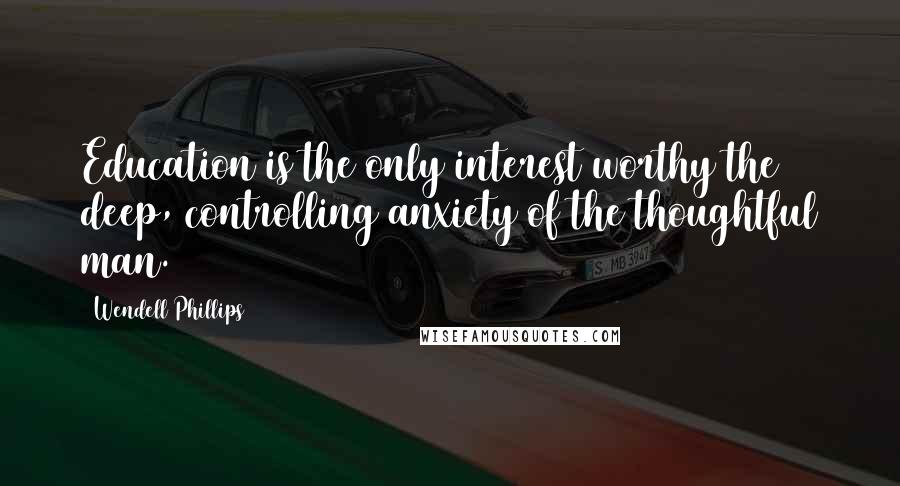 Wendell Phillips Quotes: Education is the only interest worthy the deep, controlling anxiety of the thoughtful man.