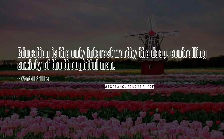 Wendell Phillips Quotes: Education is the only interest worthy the deep, controlling anxiety of the thoughtful man.