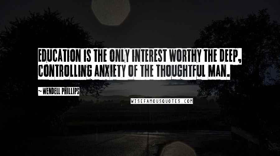 Wendell Phillips Quotes: Education is the only interest worthy the deep, controlling anxiety of the thoughtful man.