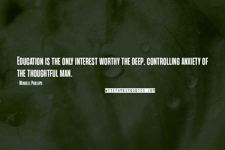 Wendell Phillips Quotes: Education is the only interest worthy the deep, controlling anxiety of the thoughtful man.