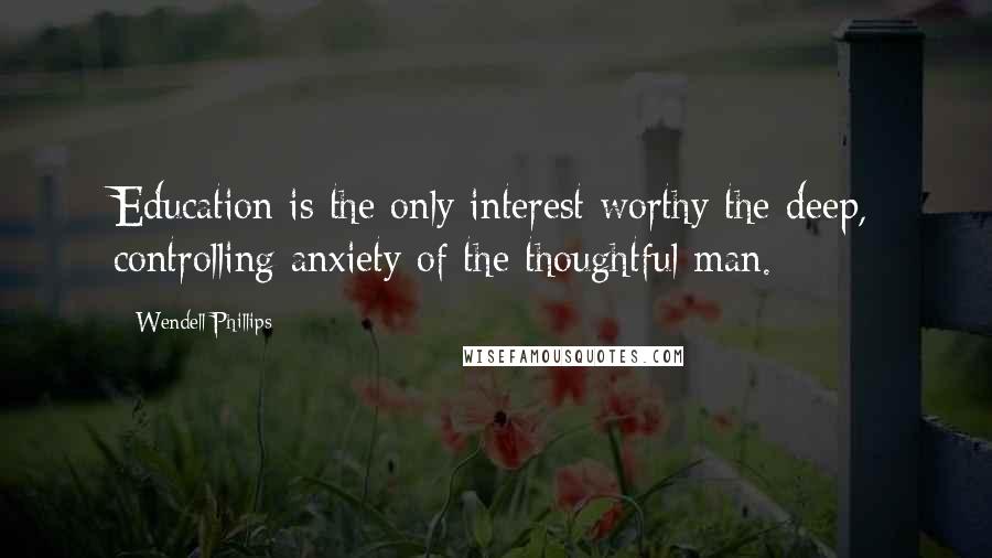 Wendell Phillips Quotes: Education is the only interest worthy the deep, controlling anxiety of the thoughtful man.