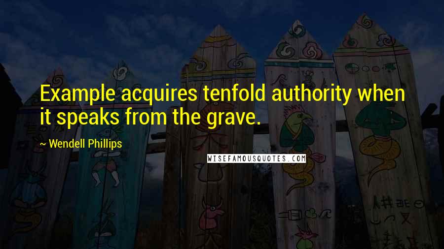 Wendell Phillips Quotes: Example acquires tenfold authority when it speaks from the grave.