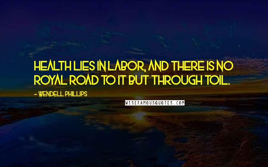 Wendell Phillips Quotes: Health lies in labor, and there is no royal road to it but through toil.