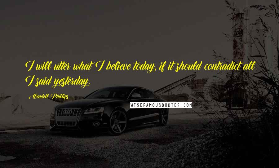 Wendell Phillips Quotes: I will utter what I believe today, if it should contradict all I said yesterday.