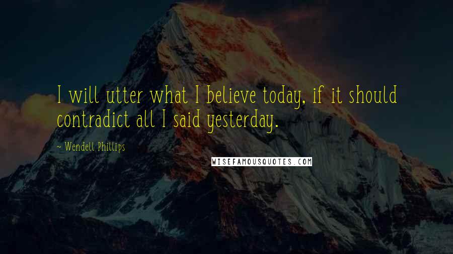 Wendell Phillips Quotes: I will utter what I believe today, if it should contradict all I said yesterday.