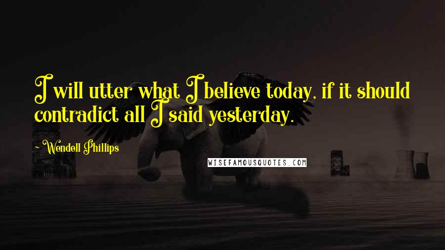 Wendell Phillips Quotes: I will utter what I believe today, if it should contradict all I said yesterday.