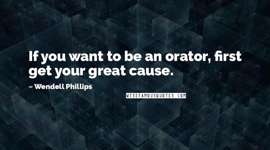 Wendell Phillips Quotes: If you want to be an orator, first get your great cause.