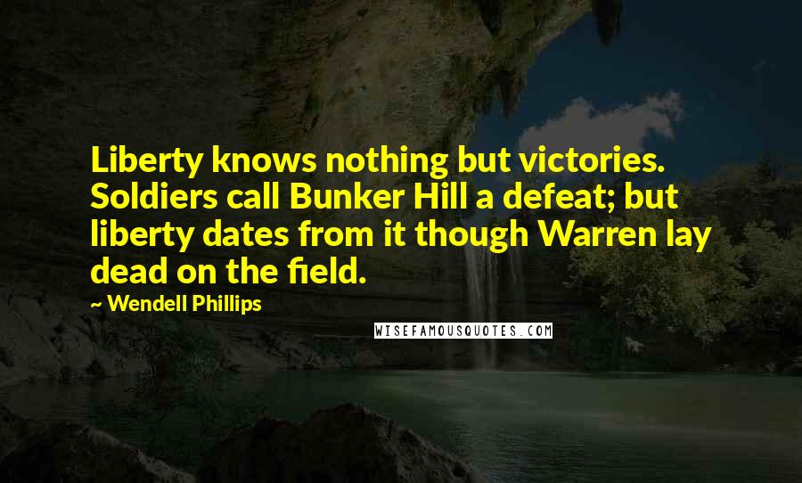 Wendell Phillips Quotes: Liberty knows nothing but victories. Soldiers call Bunker Hill a defeat; but liberty dates from it though Warren lay dead on the field.