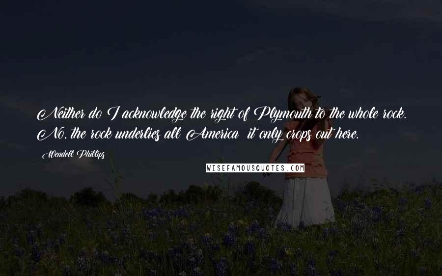 Wendell Phillips Quotes: Neither do I acknowledge the right of Plymouth to the whole rock. No, the rock underlies all America: it only crops out here.