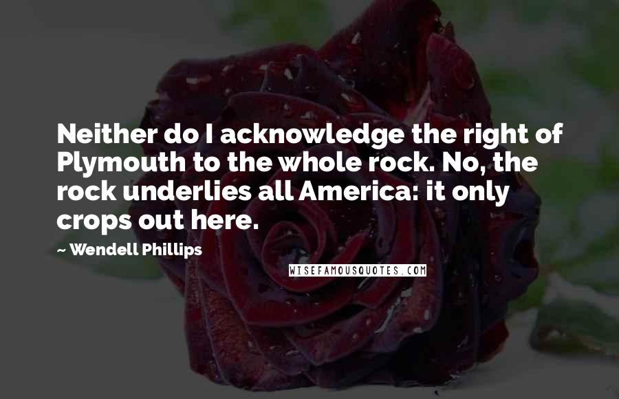 Wendell Phillips Quotes: Neither do I acknowledge the right of Plymouth to the whole rock. No, the rock underlies all America: it only crops out here.