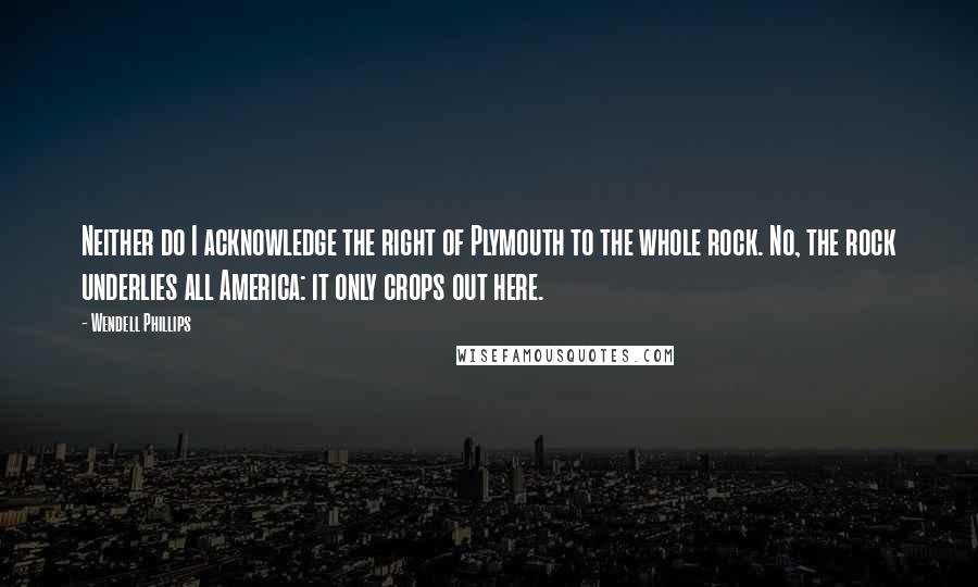 Wendell Phillips Quotes: Neither do I acknowledge the right of Plymouth to the whole rock. No, the rock underlies all America: it only crops out here.