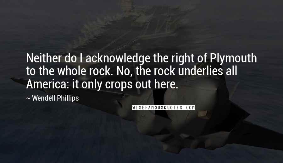 Wendell Phillips Quotes: Neither do I acknowledge the right of Plymouth to the whole rock. No, the rock underlies all America: it only crops out here.