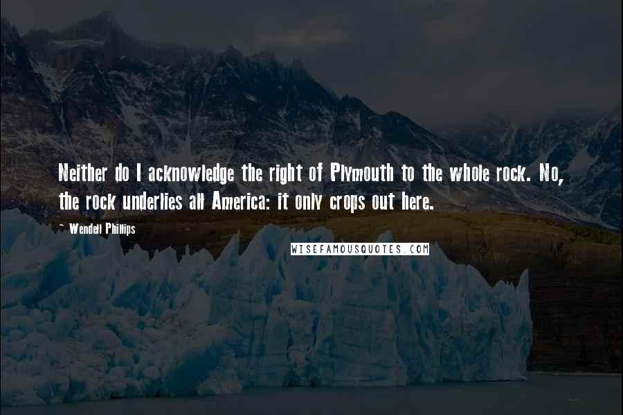 Wendell Phillips Quotes: Neither do I acknowledge the right of Plymouth to the whole rock. No, the rock underlies all America: it only crops out here.