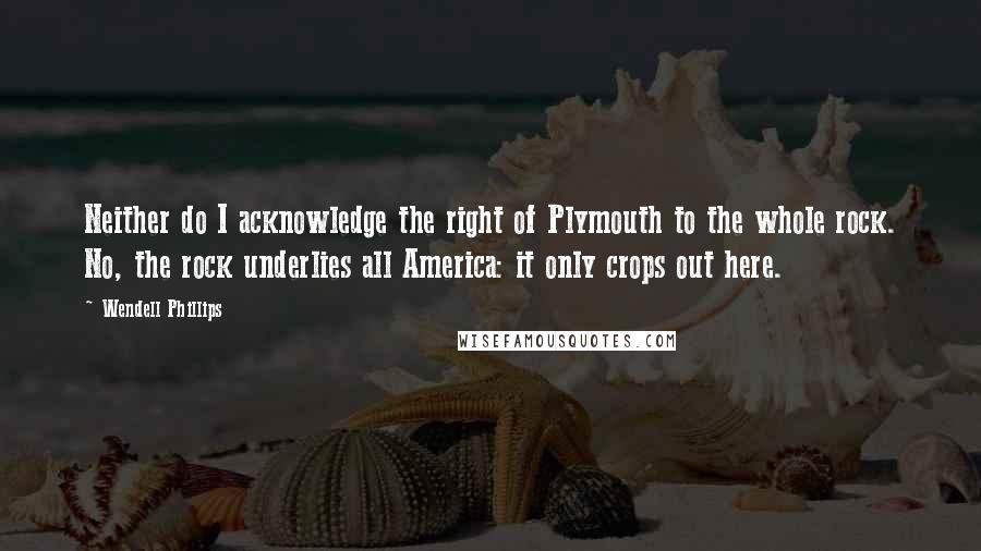 Wendell Phillips Quotes: Neither do I acknowledge the right of Plymouth to the whole rock. No, the rock underlies all America: it only crops out here.