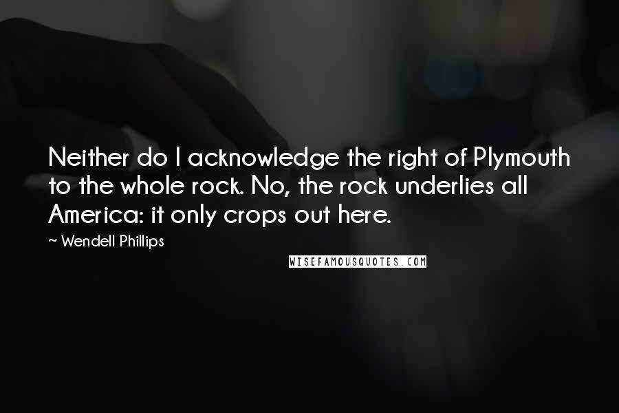 Wendell Phillips Quotes: Neither do I acknowledge the right of Plymouth to the whole rock. No, the rock underlies all America: it only crops out here.