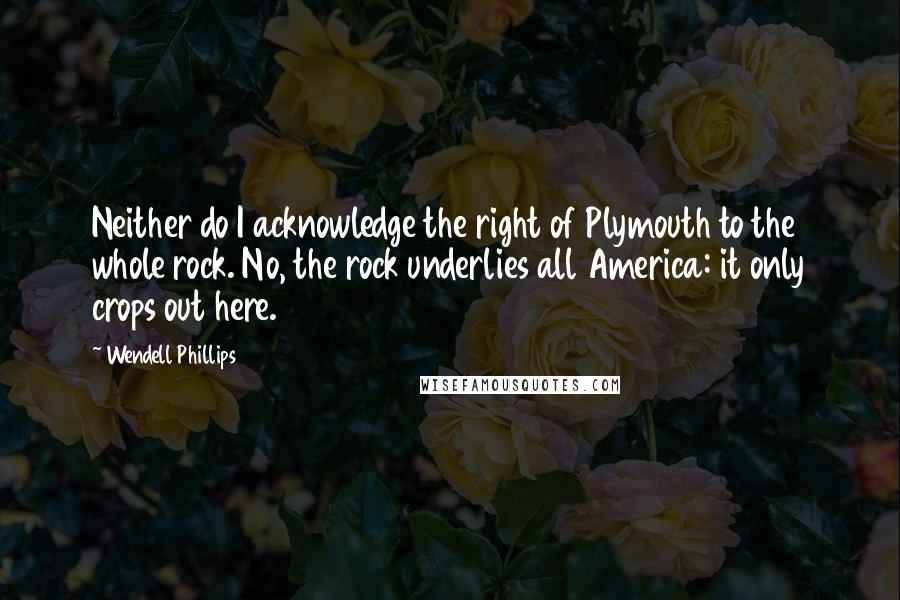 Wendell Phillips Quotes: Neither do I acknowledge the right of Plymouth to the whole rock. No, the rock underlies all America: it only crops out here.