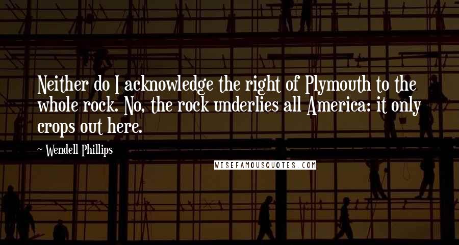 Wendell Phillips Quotes: Neither do I acknowledge the right of Plymouth to the whole rock. No, the rock underlies all America: it only crops out here.