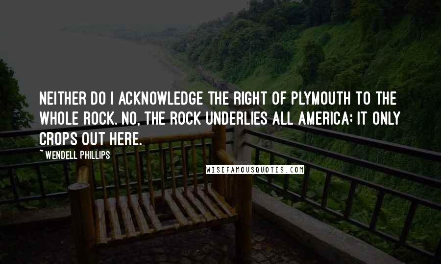 Wendell Phillips Quotes: Neither do I acknowledge the right of Plymouth to the whole rock. No, the rock underlies all America: it only crops out here.