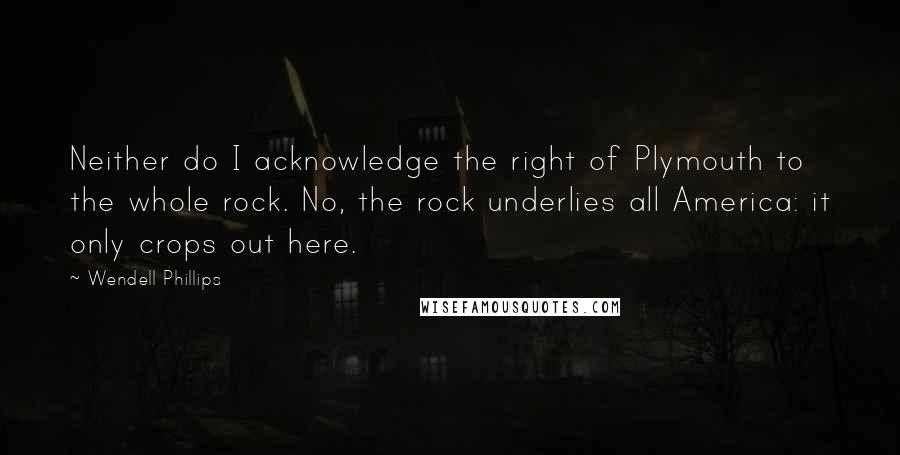 Wendell Phillips Quotes: Neither do I acknowledge the right of Plymouth to the whole rock. No, the rock underlies all America: it only crops out here.