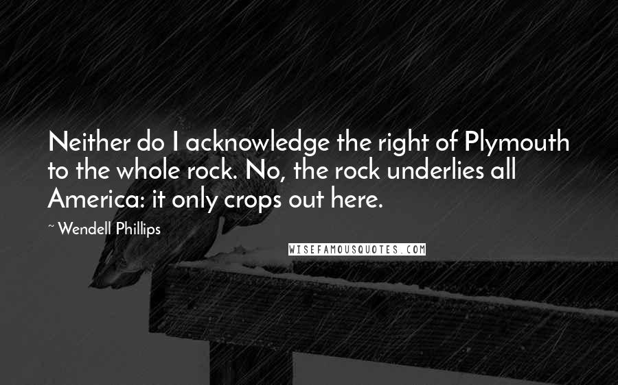 Wendell Phillips Quotes: Neither do I acknowledge the right of Plymouth to the whole rock. No, the rock underlies all America: it only crops out here.