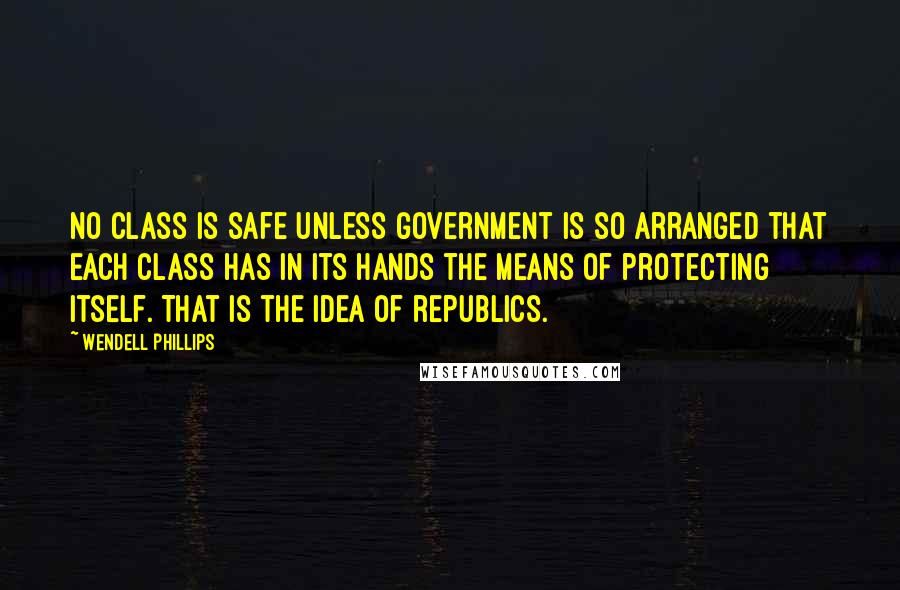 Wendell Phillips Quotes: No class is safe unless government is so arranged that each class has in its hands the means of protecting itself. That is the idea of republics.